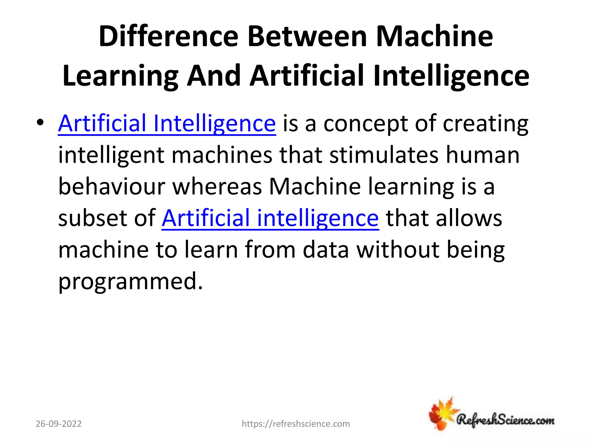 Difference Between Machine
Learning And Artificial Intelligence
• Artificial Intelligence is a concept of creating
intelligent machines that stimulates human
behaviour whereas Machine learning is a
subset of Artificial intelligence that allows
machine to learn from data without being
programmed.
26-09-2022 https://refreshscience.com
 