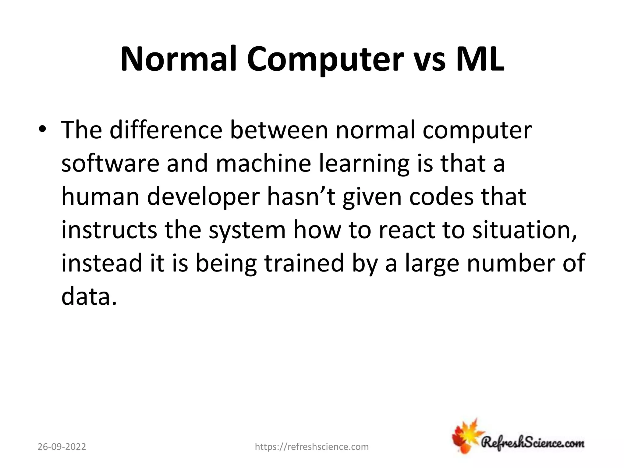 Normal Computer vs ML
• The difference between normal computer
software and machine learning is that a
human developer hasn’t given codes that
instructs the system how to react to situation,
instead it is being trained by a large number of
data.
26-09-2022 https://refreshscience.com
 