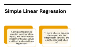 Simple Linear Regression
A simple straight-line
equation involving slope
(dy/dx) and intercept (an
integer/continuous value)
is utilized in simple Linear
Regression.
y=mx+c where y denotes
the output, x is the
independent variable, and
c is the intercept when
x=0.
 