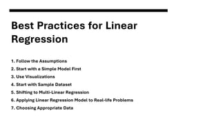 Best Practices for Linear
Regression
1. Follow the Assumptions
2. Start with a Simple Model First
3. Use Visualizations
4. Start with Sample Dataset
5. Shifting to Multi-Linear Regression
6. Applying Linear Regression Model to Real-life Problems
7. Choosing Appropriate Data
 