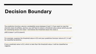 Decision Boundary
The prediction function returns a probability score between 0 and 1. If you want to map the
discrete class (true/false, yes/no), you will have to select a threshold value above which you will
be classifying values into class 1 and below the threshold value into class 2.
p≥0.5,class=1 p<0.5,class=0
For example, suppose the threshold value is 0.5 and your prediction function returns 0.7, it will
be classified as positive.
If your predicted value is 0.2, which is less than the threshold value, it will be classified as
negative.
 