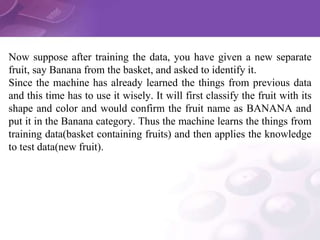 Now suppose after training the data, you have given a new separate
fruit, say Banana from the basket, and asked to identify it.
Since the machine has already learned the things from previous data
and this time has to use it wisely. It will first classify the fruit with its
shape and color and would confirm the fruit name as BANANA and
put it in the Banana category. Thus the machine learns the things from
training data(basket containing fruits) and then applies the knowledge
to test data(new fruit).
 