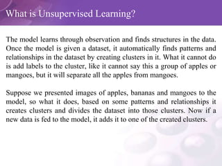 What is Unsupervised Learning?
The model learns through observation and finds structures in the data.
Once the model is given a dataset, it automatically finds patterns and
relationships in the dataset by creating clusters in it. What it cannot do
is add labels to the cluster, like it cannot say this a group of apples or
mangoes, but it will separate all the apples from mangoes.
Suppose we presented images of apples, bananas and mangoes to the
model, so what it does, based on some patterns and relationships it
creates clusters and divides the dataset into those clusters. Now if a
new data is fed to the model, it adds it to one of the created clusters.
 