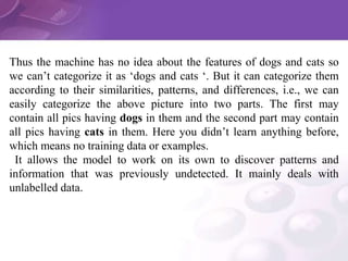 Thus the machine has no idea about the features of dogs and cats so
we can’t categorize it as ‘dogs and cats ‘. But it can categorize them
according to their similarities, patterns, and differences, i.e., we can
easily categorize the above picture into two parts. The first may
contain all pics having dogs in them and the second part may contain
all pics having cats in them. Here you didn’t learn anything before,
which means no training data or examples.
It allows the model to work on its own to discover patterns and
information that was previously undetected. It mainly deals with
unlabelled data.
 
