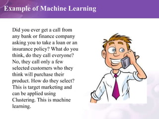 Example of Machine Learning
Did you ever get a call from
any bank or finance company
asking you to take a loan or an
insurance policy? What do you
think, do they call everyone?
No, they call only a few
selected customers who they
think will purchase their
product. How do they select?
This is target marketing and
can be applied using
Clustering. This is machine
learning.
 