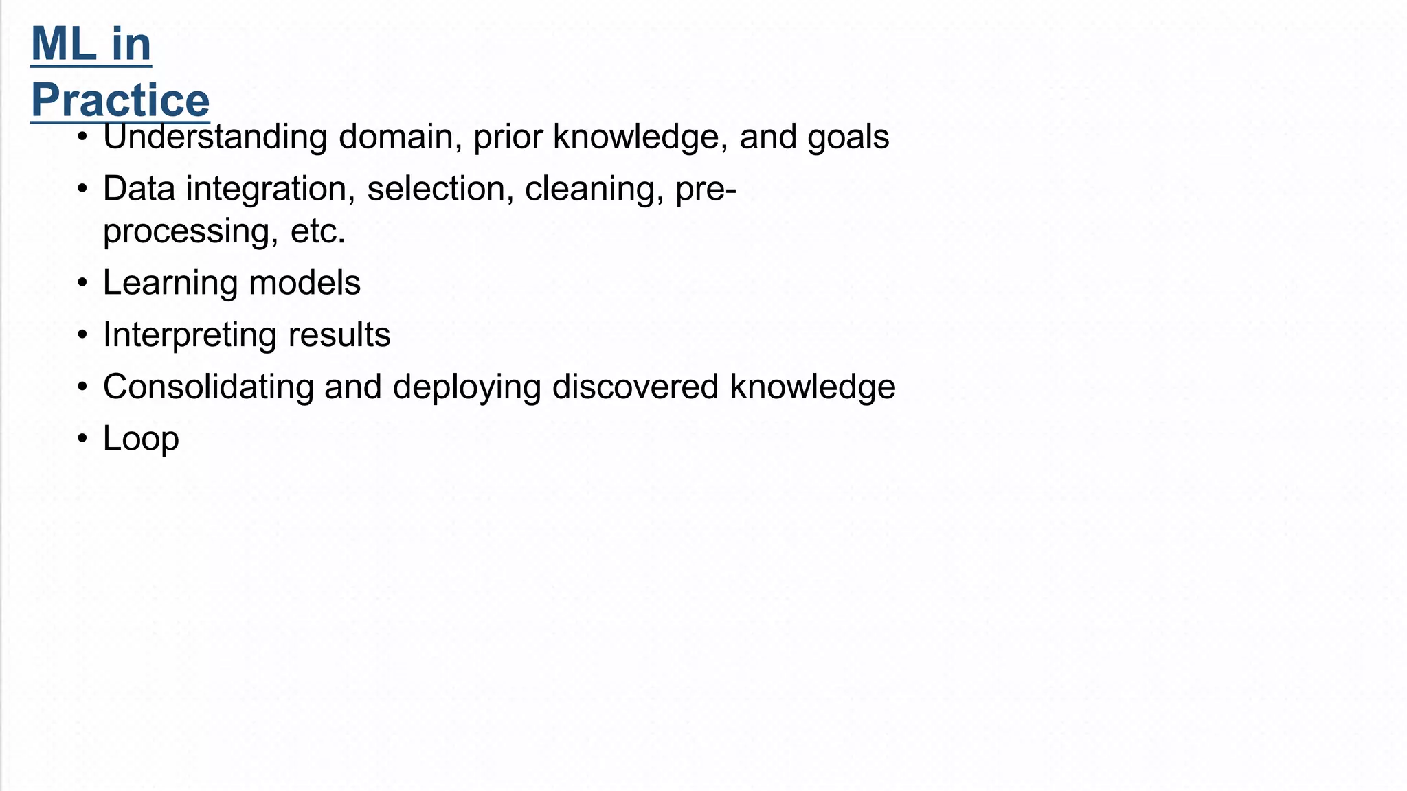 ML in
Practice
• Understanding domain, prior knowledge, and goals
• Data integration, selection, cleaning, pre-
processing, etc.
• Learning models
• Interpreting results
• Consolidating and deploying discovered knowledge
• Loop
 