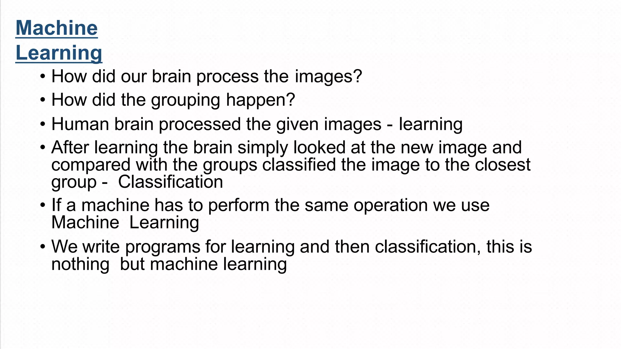Machine
Learning
• How did our brain process the images?
• How did the grouping happen?
• Human brain processed the given images - learning
• After learning the brain simply looked at the new image and
compared with the groups classified the image to the closest
group - Classification
• If a machine has to perform the same operation we use
Machine Learning
• We write programs for learning and then classification, this is
nothing but machine learning
 