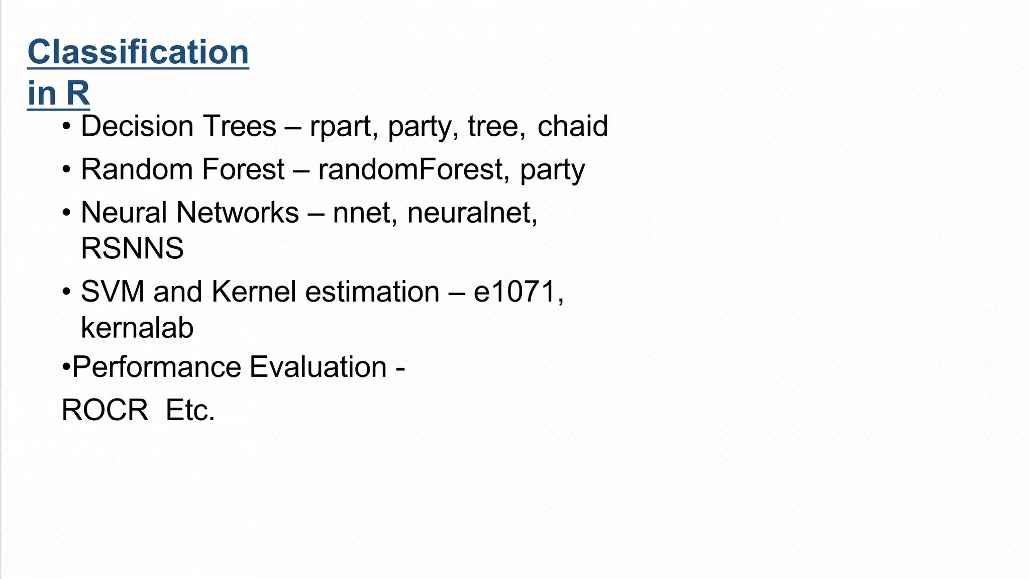• Decision Trees – rpart, party, tree, chaid
• Random Forest – randomForest, party
• Neural Networks – nnet, neuralnet,
RSNNS
• SVM and Kernel estimation – e1071,
kernalab
•Performance Evaluation -
ROCR Etc.
Classification
in R
 