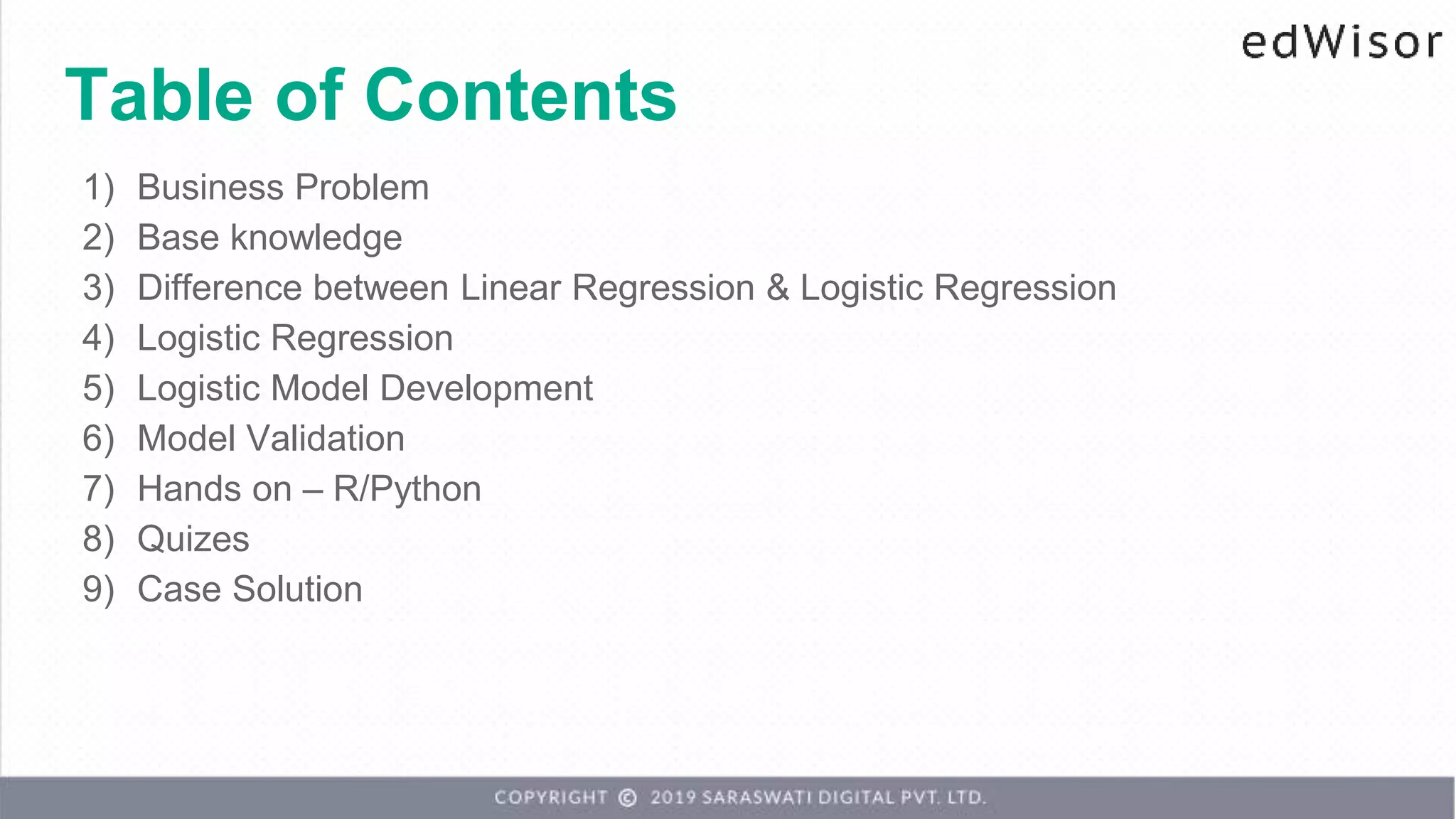 Table of Contents
1) Business Problem
2) Base knowledge
3) Difference between Linear Regression & Logistic Regression
4) Logistic Regression
5) Logistic Model Development
6) Model Validation
7) Hands on – R/Python
8) Quizes
9) Case Solution
 