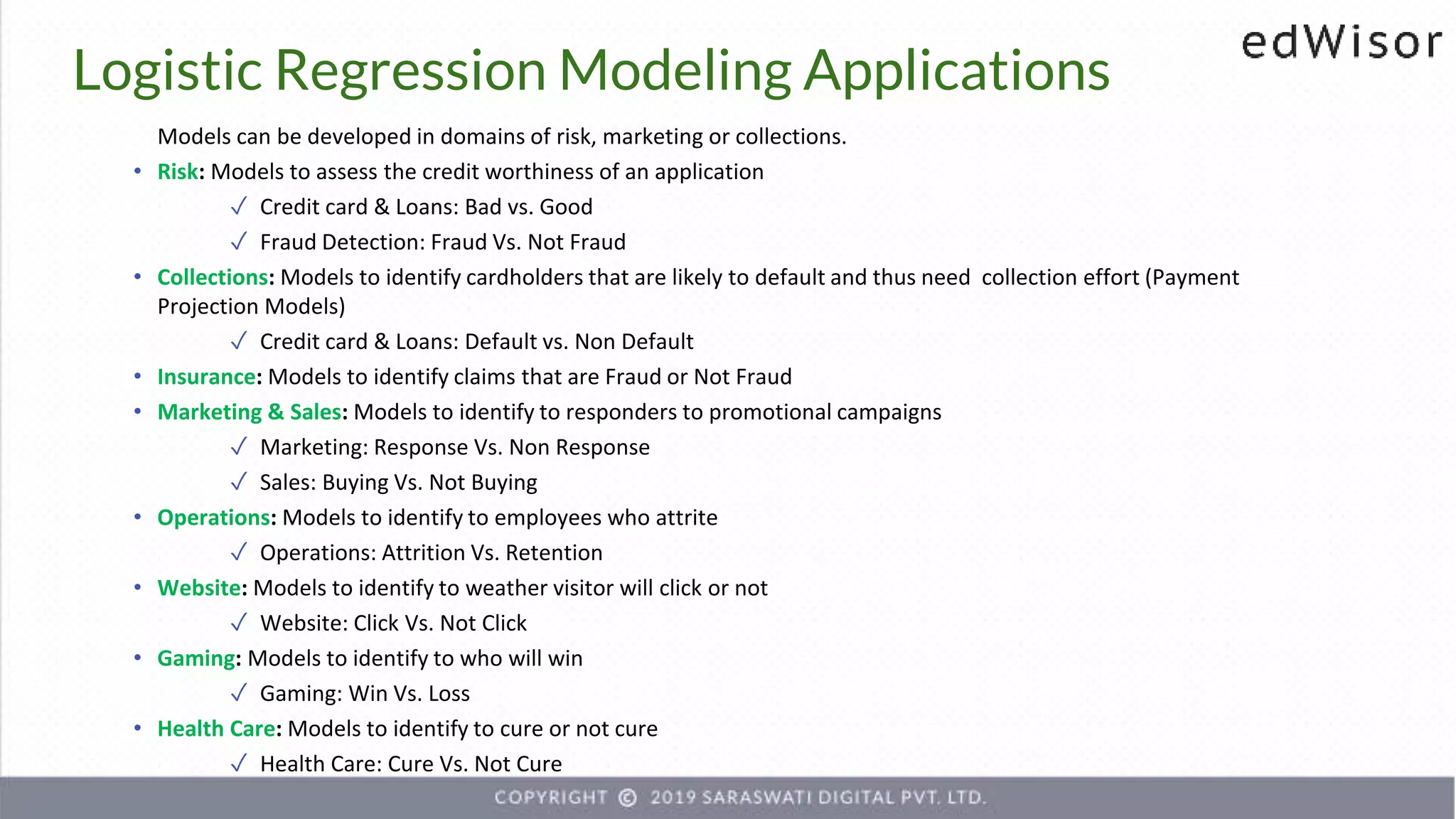 Models can be developed in domains of risk, marketing or collections.
• Risk: Models to assess the credit worthiness of an application
✓ Credit card & Loans: Bad vs. Good
✓ Fraud Detection: Fraud Vs. Not Fraud
• Collections: Models to identify cardholders that are likely to default and thus need collection effort (Payment
Projection Models)
✓ Credit card & Loans: Default vs. Non Default
• Insurance: Models to identify claims that are Fraud or Not Fraud
• Marketing & Sales: Models to identify to responders to promotional campaigns
✓ Marketing: Response Vs. Non Response
✓ Sales: Buying Vs. Not Buying
• Operations: Models to identify to employees who attrite
✓ Operations: Attrition Vs. Retention
• Website: Models to identify to weather visitor will click or not
✓ Website: Click Vs. Not Click
• Gaming: Models to identify to who will win
✓ Gaming: Win Vs. Loss
• Health Care: Models to identify to cure or not cure
✓ Health Care: Cure Vs. Not Cure
Logistic Regression Modeling Applications
 