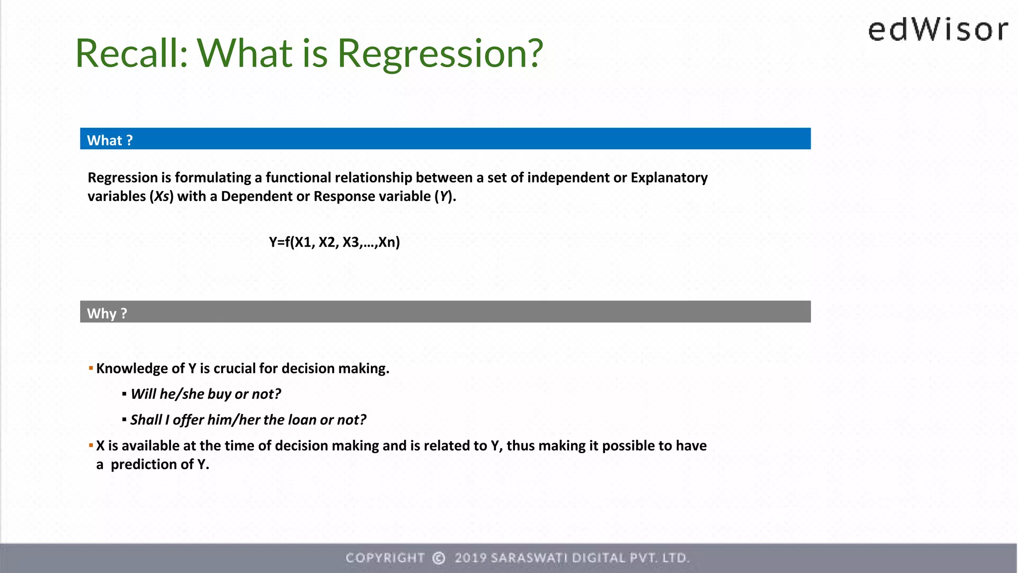 What ?
Regression is formulating a functional relationship between a set of independent or Explanatory
variables (Xs) with a Dependent or Response variable (Y).
Y=f(X1, X2, X3,…,Xn)
Why ?
▪Knowledge of Y is crucial for decision making.
▪ Will he/she buy or not?
▪ Shall I offer him/her the loan or not?
▪X is available at the time of decision making and is related to Y, thus making it possible to have
a prediction of Y.
Recall: What is Regression?
 