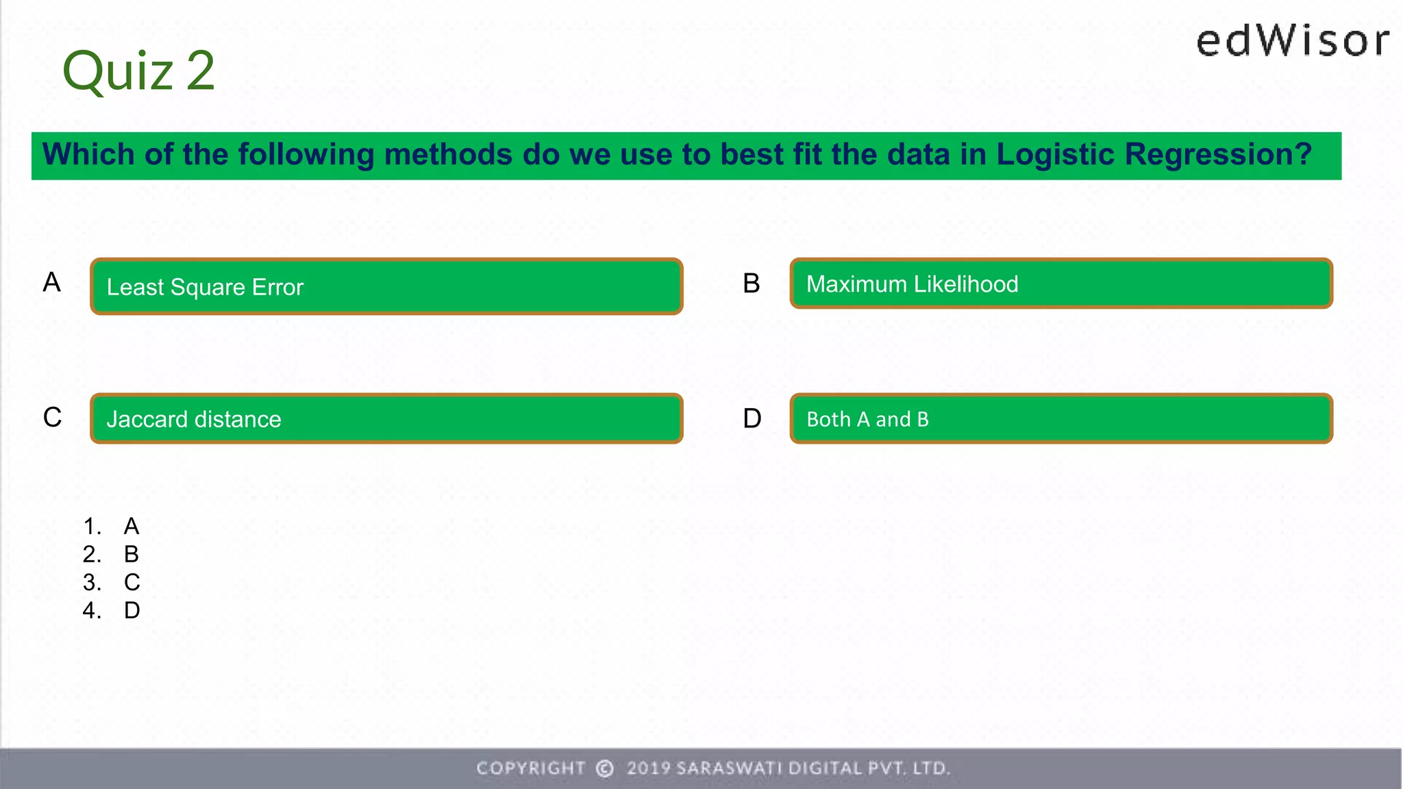 Quiz 2
Which of the following methods do we use to best fit the data in Logistic Regression?
Least Square Error Maximum Likelihood
A B
Jaccard distance Both A and B
C D
1. A
2. B
3. C
4. D
 