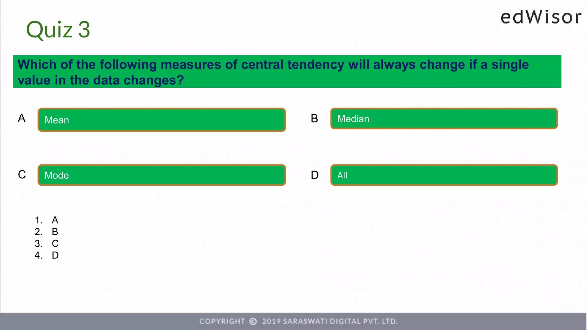 Quiz 3
Which of the following measures of central tendency will always change if a single
value in the data changes?
Mean Median
A B
Mode All
C D
1. A
2. B
3. C
4. D
 