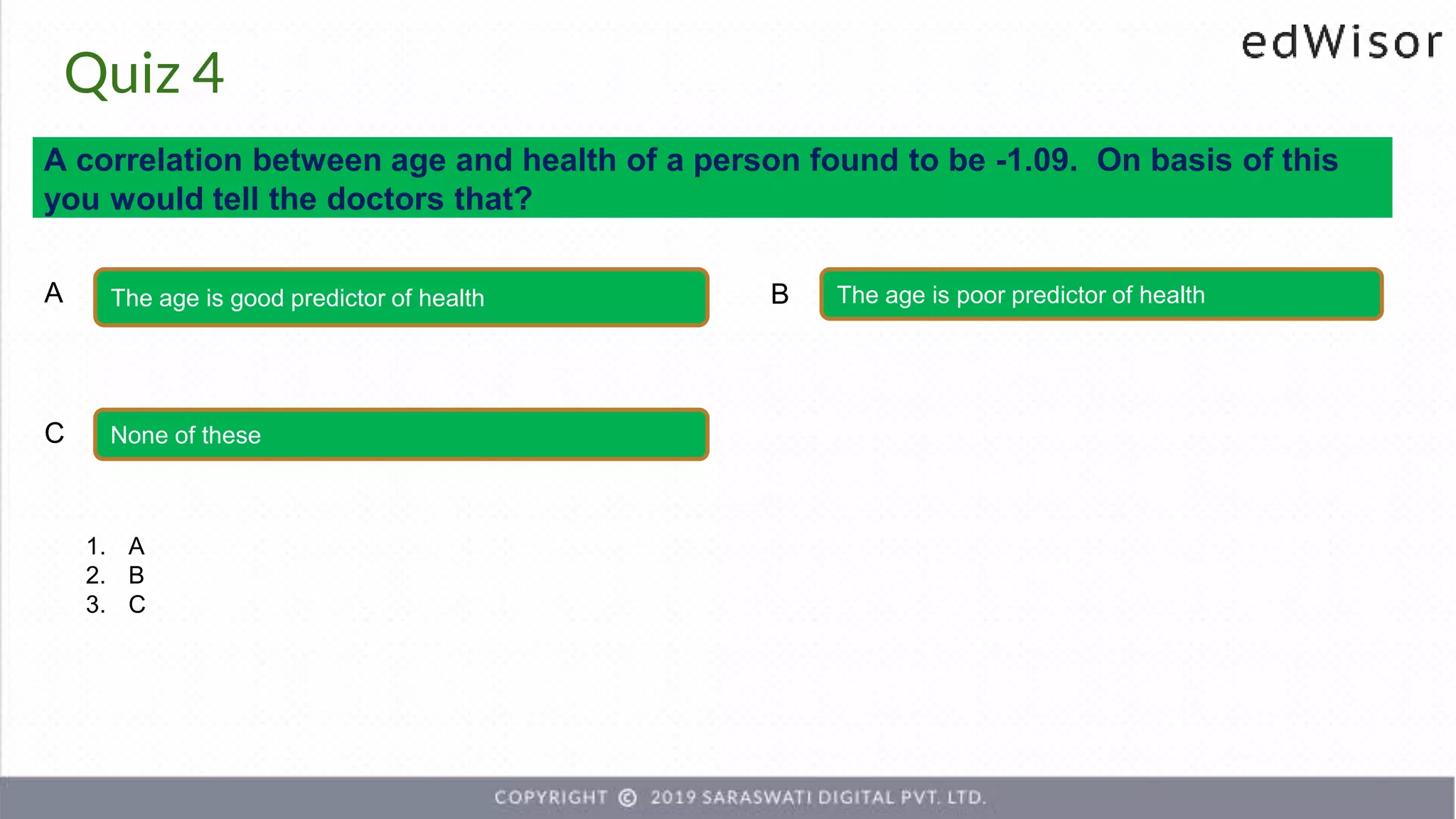 Quiz 4
A correlation between age and health of a person found to be -1.09. On basis of this
you would tell the doctors that?
The age is good predictor of health The age is poor predictor of health
A B
None of these
C
1. A
2. B
3. C
 