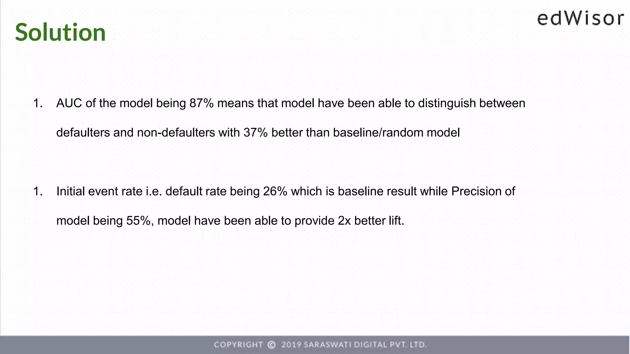 Solution
1. AUC of the model being 87% means that model have been able to distinguish between
defaulters and non-defaulters with 37% better than baseline/random model
1. Initial event rate i.e. default rate being 26% which is baseline result while Precision of
model being 55%, model have been able to provide 2x better lift.
 