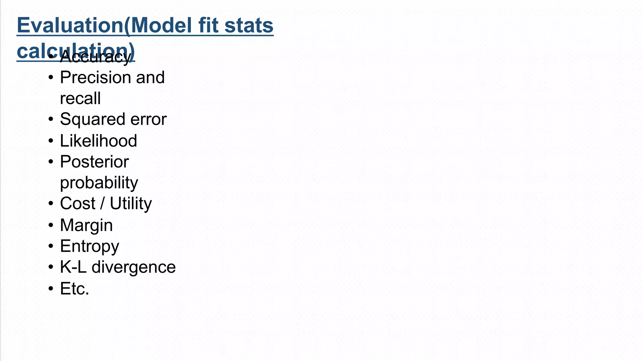 Evaluation(Model fit stats
calculation)
• Accuracy
• Precision and
recall
• Squared error
• Likelihood
• Posterior
probability
• Cost / Utility
• Margin
• Entropy
• K-L divergence
• Etc.
 