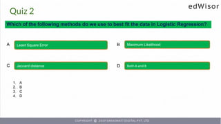 Quiz 2
Which of the following methods do we use to best fit the data in Logistic Regression?
Least Square Error Maximum Likelihood
A B
Jaccard distance Both A and B
C D
1. A
2. B
3. C
4. D
 