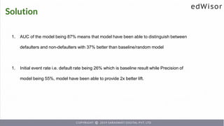 Solution
1. AUC of the model being 87% means that model have been able to distinguish between
defaulters and non-defaulters with 37% better than baseline/random model
1. Initial event rate i.e. default rate being 26% which is baseline result while Precision of
model being 55%, model have been able to provide 2x better lift.
 