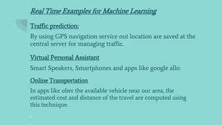 Real Time Examples for Machine Learning
Traffic prediction:
By using GPS navigation service out location are saved at the
central server for managing traffic.
Virtual Personal Assistant
Smart Speakers, Smartphones and apps like google allo.
Online Transportation
In apps like uber the available vehicle near our area, the
estimated cost and distance of the travel are computed using
this technique.
 