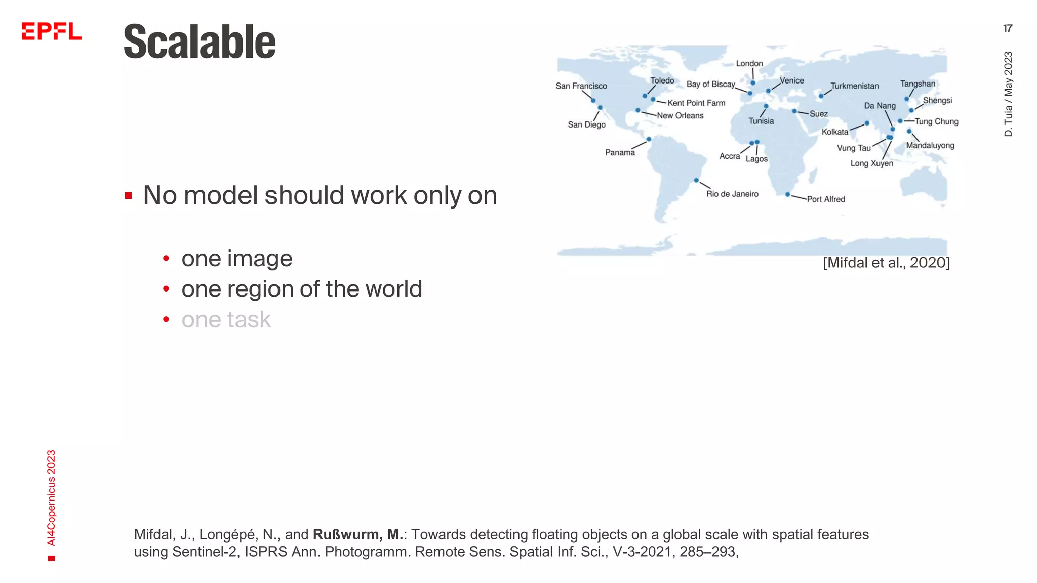 Scalable
▪ No model should work only on
• one image
• one region of the world
• one task
AI4Copernicus
2023
D.
Tuia
/
May
2023
17
[Mifdal et al., 2020]
Mifdal, J., Longépé, N., and Rußwurm, M.: Towards detecting floating objects on a global scale with spatial features
using Sentinel-2, ISPRS Ann. Photogramm. Remote Sens. Spatial Inf. Sci., V-3-2021, 285–293,
 