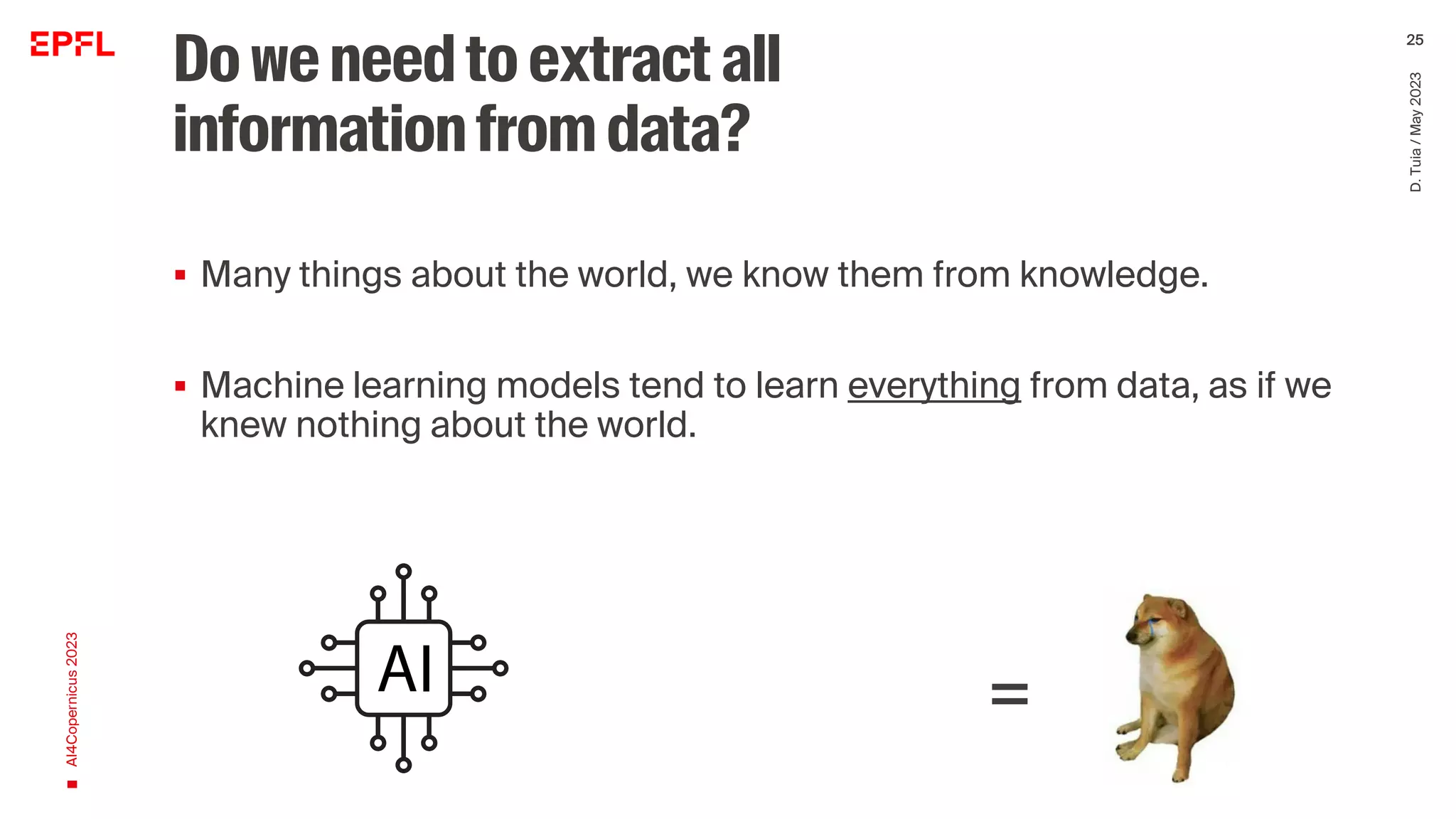 Doweneedtoextractall
informationfromdata?
▪ Many things about the world, we know them from knowledge.
▪ Machine learning models tend to learn everything from data, as if we
knew nothing about the world.
Intergrating domain knowledge is crucial for models that are
meaningful
AI4Copernicus
2023
D.
Tuia
/
May
2023
25
=
 