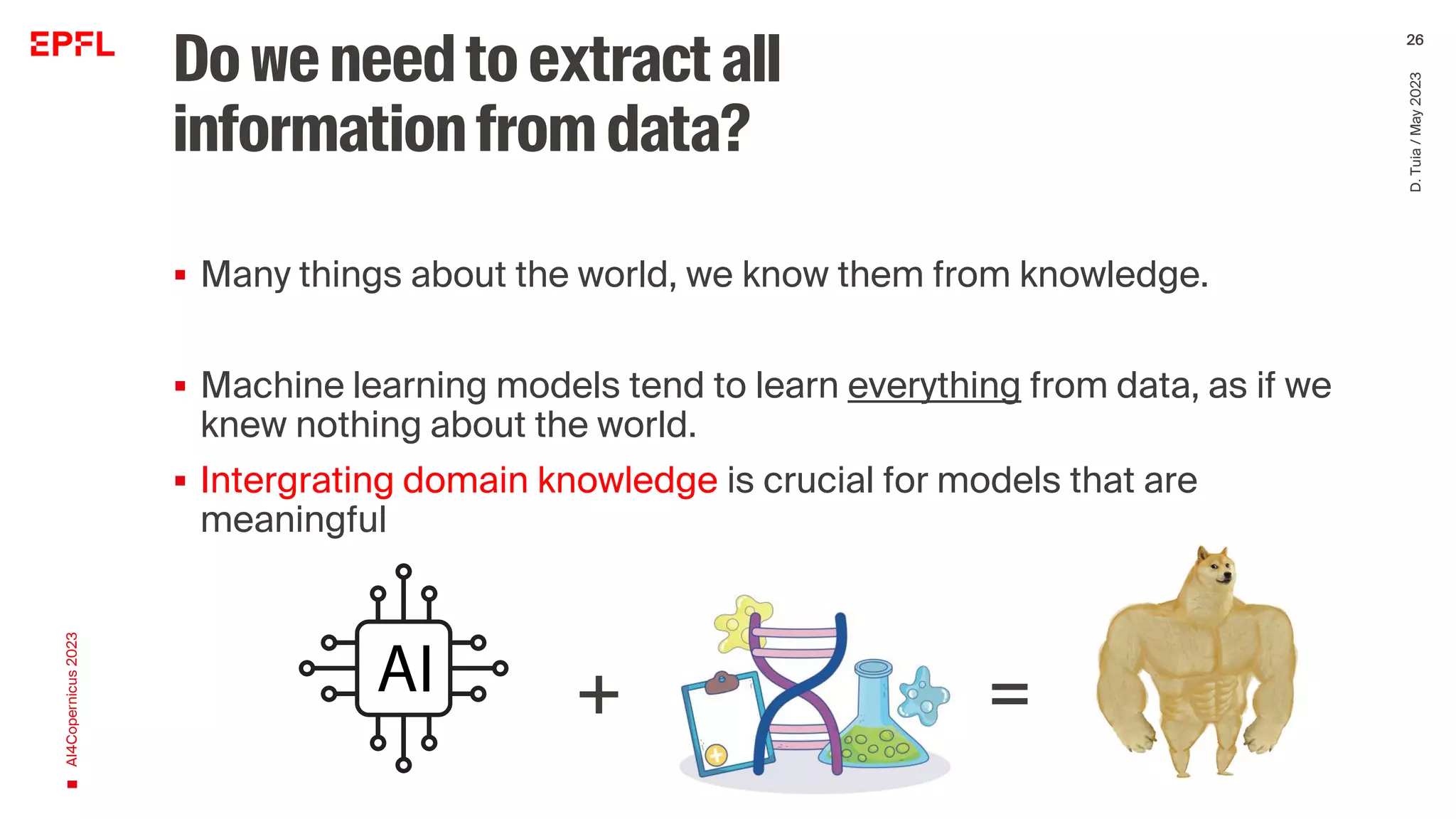 Doweneedtoextractall
informationfromdata?
▪ Many things about the world, we know them from knowledge.
▪ Machine learning models tend to learn everything from data, as if we
knew nothing about the world.
▪ Intergrating domain knowledge is crucial for models that are
meaningful
AI4Copernicus
2023
D.
Tuia
/
May
2023
26
+ =
 