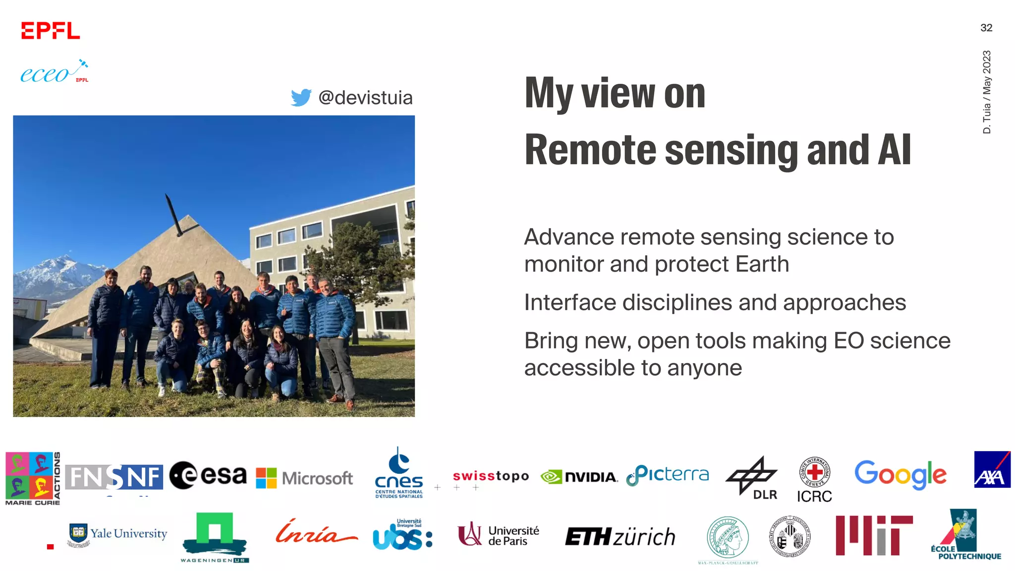 D.
Tuia
/
May
2023
32
My view on
Remote sensing and AI
Advance remote sensing science to
monitor and protect Earth
Interface disciplines and approaches
Bring new, open tools making EO science
accessible to anyone
@devistuia
 