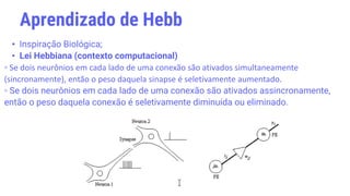 • Inspiração Biológica;
• Lei Hebbiana (contexto computacional)
▫ Se dois neurônios em cada lado de uma conexão são ativados simultaneamente
(sincronamente), então o peso daquela sinapse é seletivamente aumentado.
▫ Se dois neurônios em cada lado de uma conexão são ativados assincronamente,
então o peso daquela conexão é seletivamente diminuída ou eliminado.
Aprendizado de Hebb
 