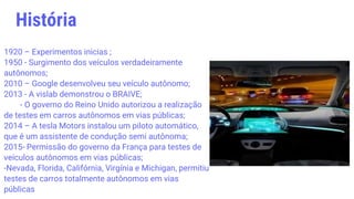 1920 – Experimentos inicias ;
1950 - Surgimento dos veículos verdadeiramente
autônomos;
2010 – Google desenvolveu seu veículo autônomo;
2013 - A vislab demonstrou o BRAIVE;
- O governo do Reino Unido autorizou a realização
de testes em carros autônomos em vias públicas;
2014 – A tesla Motors instalou um piloto automático,
que é um assistente de condução semi autônoma;
2015- Permissão do governo da França para testes de
veículos autônomos em vias públicas;
-Nevada, Florida, Califórnia, Virgínia e Michigan, permitiu
testes de carros totalmente autônomos em vias
públicas
História
 