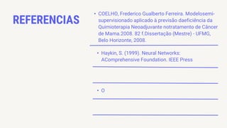 REFERENCIAS
• Haykin, S. (1999). Neural Networks:
AComprehensive Foundation. IEEE Press
• O
• COELHO, Frederico Gualberto Ferreira. Modelosemi-
supervisionado aplicado à previsão daeficiência da
Quimioterapia Neoadjuvante notratamento de Câncer
de Mama.2008. 82 f.Dissertação (Mestre) - UFMG,
Belo Horizonte, 2008.
 