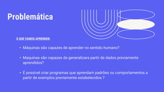 Problemática
• Máquinas são capazes de aprender no sentido humano?
• Maquinas são capazes de generalizara partir de dados previamente
aprendidos?
• É possível criar programas que aprendam padrões ou comportamentos a
partir de exemplos previamente estabelecidos ?
O QUE VAMOS APRENDER:
 
