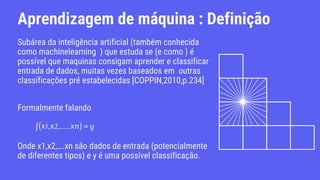 Aprendizagem de máquina : Definição
Subárea da inteligência artificial (também conhecida
como machinelearning ) que estuda se (e como ) é
possível que maquinas consigam aprender e classificar
entrada de dados, muitas vezes baseados em outras
classificações pré estabelecidas [COPPIN,2010,p.234]
Formalmente falando
Onde x1,x2,….xn são dados de entrada (potencialmente
de diferentes tipos) e y é uma possível classificação.
 