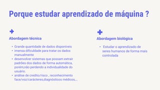 Porque estudar aprendizado de máquina ?
• Grande quantidade de dados disponíveis
• imensa dificuldade para tratar os dados
manualmente
• desenvolver sistemas que possam extrair
padrões dos dados de forma automática,
porém,não perdendo a individualidade do
usuário.
• análise de credito/risco , reconhecimento
face/voz/carácteres,diagnósticos médicos,…
Abordagem técnica
• Estudar o aprendizado de
seres humanos de forma mais
controlada
Abordagem biológica
 