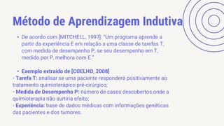 Método de Aprendizagem Indutiva
• De acordo com [MITCHELL, 1997]: “Um programa aprende a
partir da experiência E em relação a uma classe de tarefas T,
com medida de desempenho P, se seu desempenho em T,
medido por P, melhora com E.”
• Exemplo extraído de [COELHO, 2008]
▫ Tarefa T: analisar se uma paciente responderá positivamente ao
tratamento quimioterápico pré-cirúrgico;
▫ Medida de Desempenho P: número de casos descobertos onde a
quimioterapia não surtiria efeito;
▫ Experiência: base de dados médicas com informações genéticas
das pacientes e dos tumores.
 