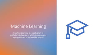 Machine Learning
Machine Learning is a sub branch of
artificial Intelligence in which the computer
is programmed to behave like human.
 