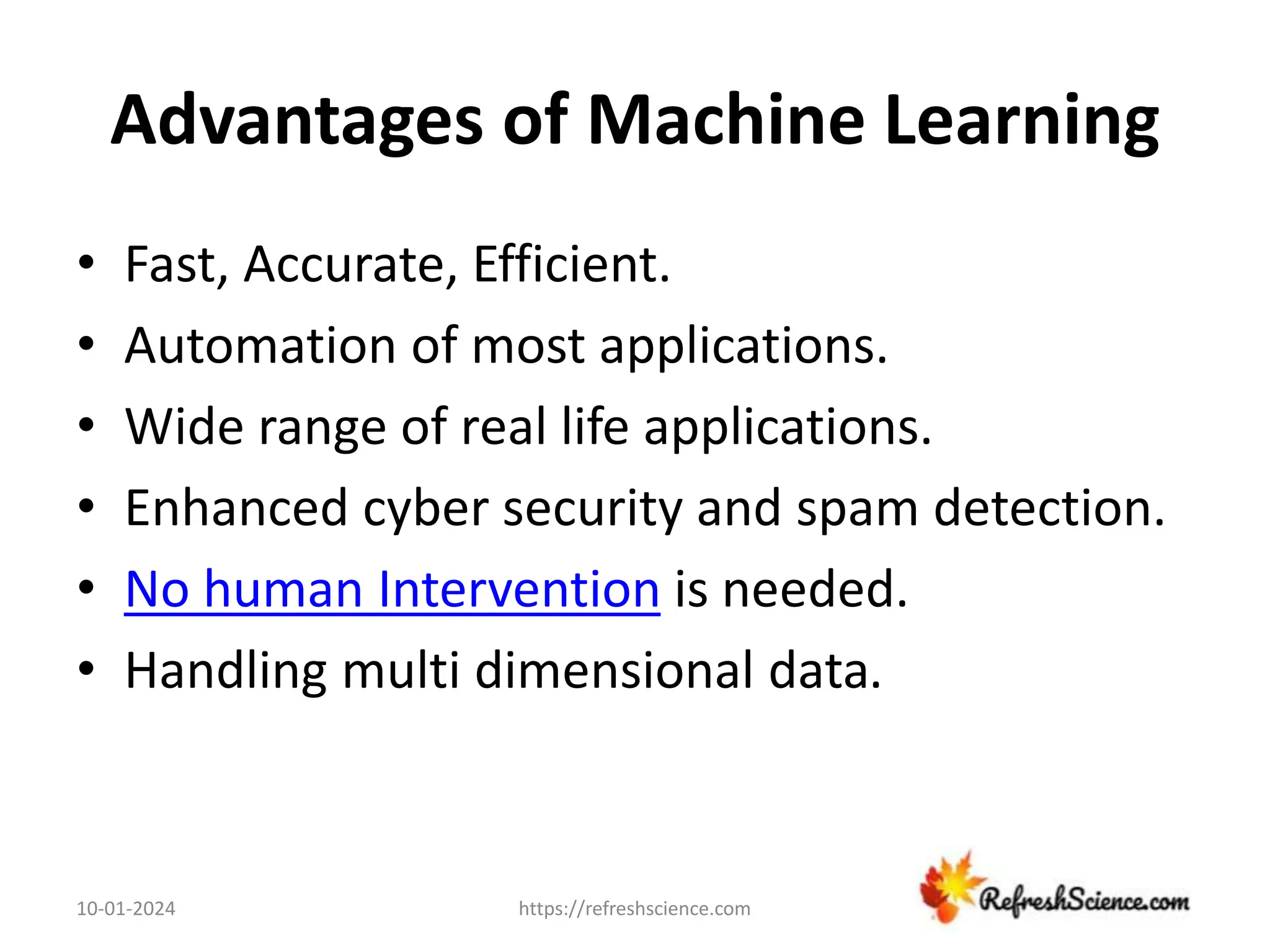 Advantages of Machine Learning
• Fast, Accurate, Efficient.
• Automation of most applications.
• Wide range of real life applications.
• Enhanced cyber security and spam detection.
• No human Intervention is needed.
• Handling multi dimensional data.
10-01-2024 https://refreshscience.com
 