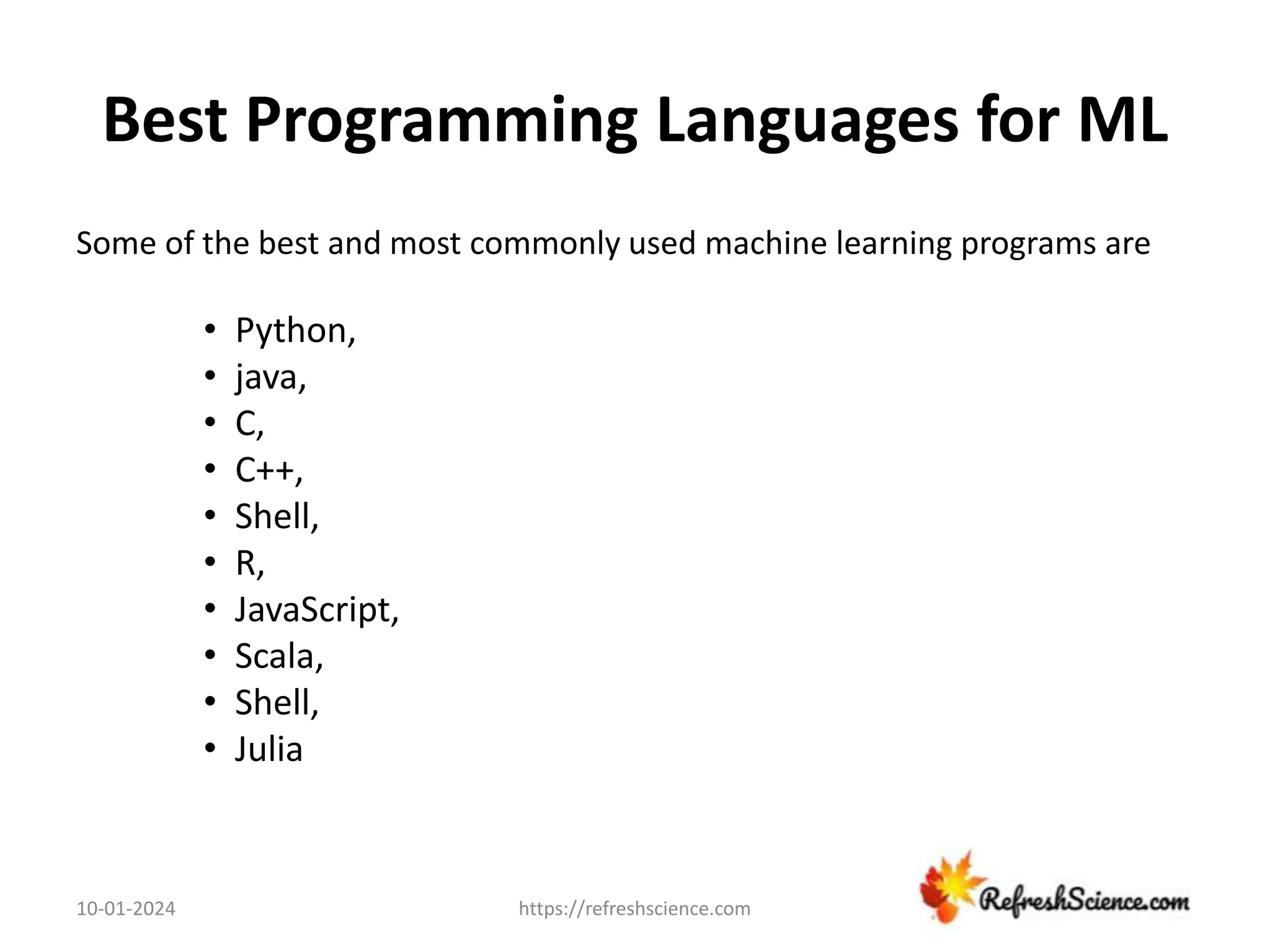 Best Programming Languages for ML
Some of the best and most commonly used machine learning programs are
• Python,
• java,
• C,
• C++,
• Shell,
• R,
• JavaScript,
• Scala,
• Shell,
• Julia
10-01-2024 https://refreshscience.com
 