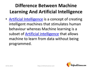 Difference Between Machine
Learning And Artificial Intelligence
• Artificial Intelligence is a concept of creating
intelligent machines that stimulates human
behaviour whereas Machine learning is a
subset of Artificial intelligence that allows
machine to learn from data without being
programmed.
10-01-2024 https://refreshscience.com
 