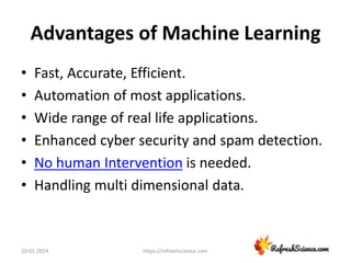 Advantages of Machine Learning
• Fast, Accurate, Efficient.
• Automation of most applications.
• Wide range of real life applications.
• Enhanced cyber security and spam detection.
• No human Intervention is needed.
• Handling multi dimensional data.
10-01-2024 https://refreshscience.com
 
