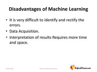 Disadvantages of Machine Learning
• It is very difficult to identify and rectify the
errors.
• Data Acquisition.
• Interpretation of results Requires more time
and space.
10-01-2024 https://refreshscience.com
 