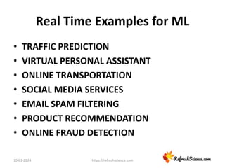 Real Time Examples for ML
• TRAFFIC PREDICTION
• VIRTUAL PERSONAL ASSISTANT
• ONLINE TRANSPORTATION
• SOCIAL MEDIA SERVICES
• EMAIL SPAM FILTERING
• PRODUCT RECOMMENDATION
• ONLINE FRAUD DETECTION
10-01-2024 https://refreshscience.com
 