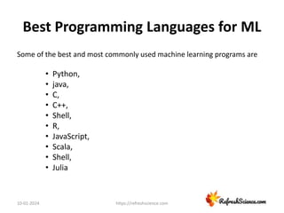 Best Programming Languages for ML
Some of the best and most commonly used machine learning programs are
• Python,
• java,
• C,
• C++,
• Shell,
• R,
• JavaScript,
• Scala,
• Shell,
• Julia
10-01-2024 https://refreshscience.com
 