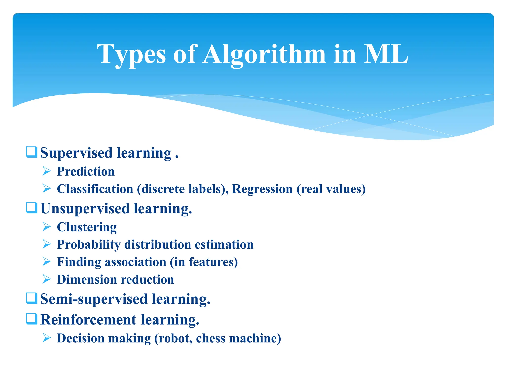 Supervised learning .
 Prediction
 Classification (discrete labels), Regression (real values)
Unsupervised learning.
 Clustering
 Probability distribution estimation
 Finding association (in features)
 Dimension reduction
Semi-supervised learning.
Reinforcement learning.
 Decision making (robot, chess machine)
Types of Algorithm in ML
 