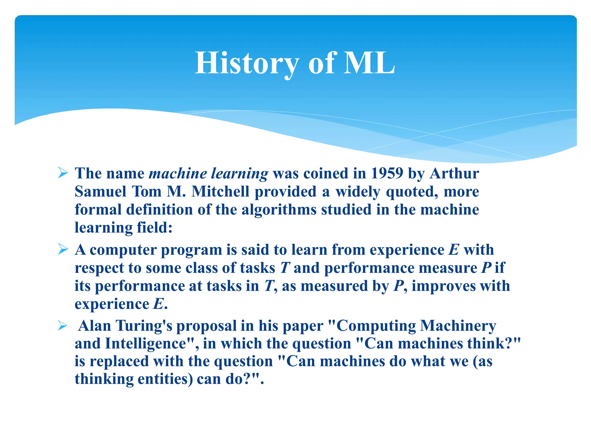  The name machine learning was coined in 1959 by Arthur
Samuel Tom M. Mitchell provided a widely quoted, more
formal definition of the algorithms studied in the machine
learning field:
 A computer program is said to learn from experience E with
respect to some class of tasks T and performance measure P if
its performance at tasks in T, as measured by P, improves with
experience E.
 Alan Turing's proposal in his paper "Computing Machinery
and Intelligence", in which the question "Can machines think?"
is replaced with the question "Can machines do what we (as
thinking entities) can do?".
History of ML
 