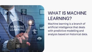 WHAT IS MACHINE
LEARNING?
Machine learning is a branch of
artificial intelligence that deals
with predictive modelling and
analysis based on historical data.
 