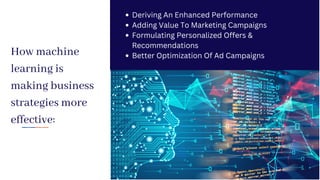 How machine
learning is
making business
strategies more
effective:
Deriving An Enhanced Performance
Adding Value To Marketing Campaigns
Formulating Personalized Offers &
Recommendations
Better Optimization Of Ad Campaigns
 