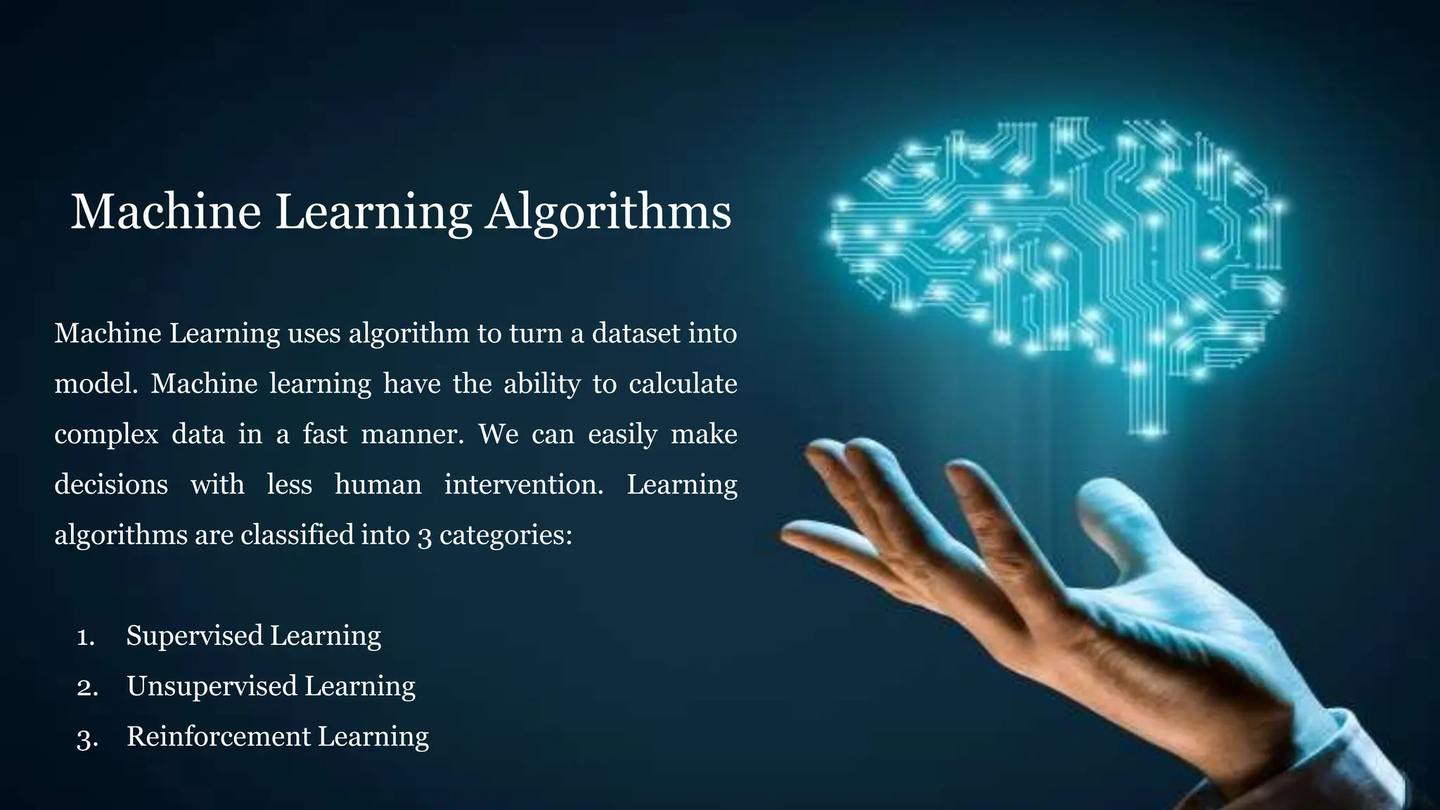 Machine Learning Algorithms
Machine Learning uses algorithm to turn a dataset into
model. Machine learning have the ability to calculate
complex data in a fast manner. We can easily make
decisions with less human intervention. Learning
algorithms are classified into 3 categories:
1. Supervised Learning
2. Unsupervised Learning
3. Reinforcement Learning
 