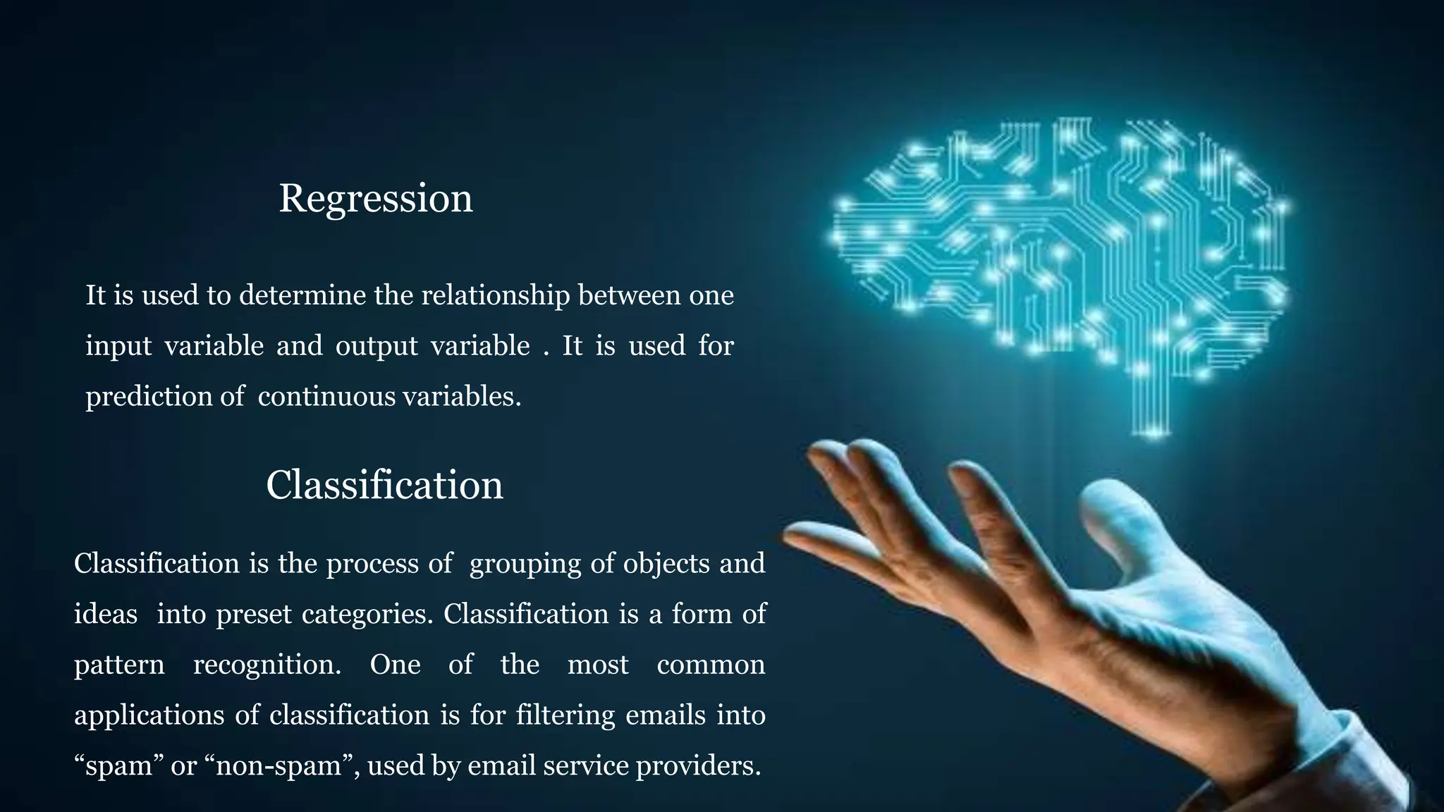 Regression
It is used to determine the relationship between one
input variable and output variable . It is used for
prediction of continuous variables.
Classification
Classification is the process of grouping of objects and
ideas into preset categories. Classification is a form of
pattern recognition. One of the most common
applications of classification is for filtering emails into
“spam” or “non-spam”, used by email service providers.
 