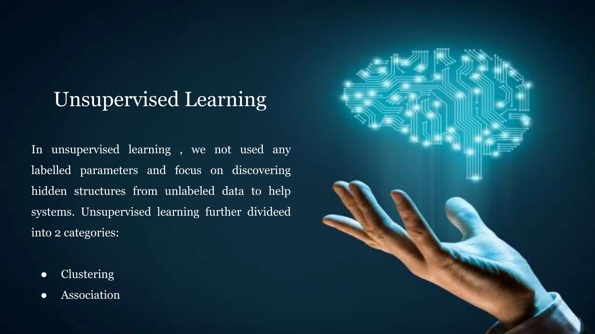 Unsupervised Learning
In unsupervised learning , we not used any
labelled parameters and focus on discovering
hidden structures from unlabeled data to help
systems. Unsupervised learning further divideed
into 2 categories:
● Clustering
● Association
 