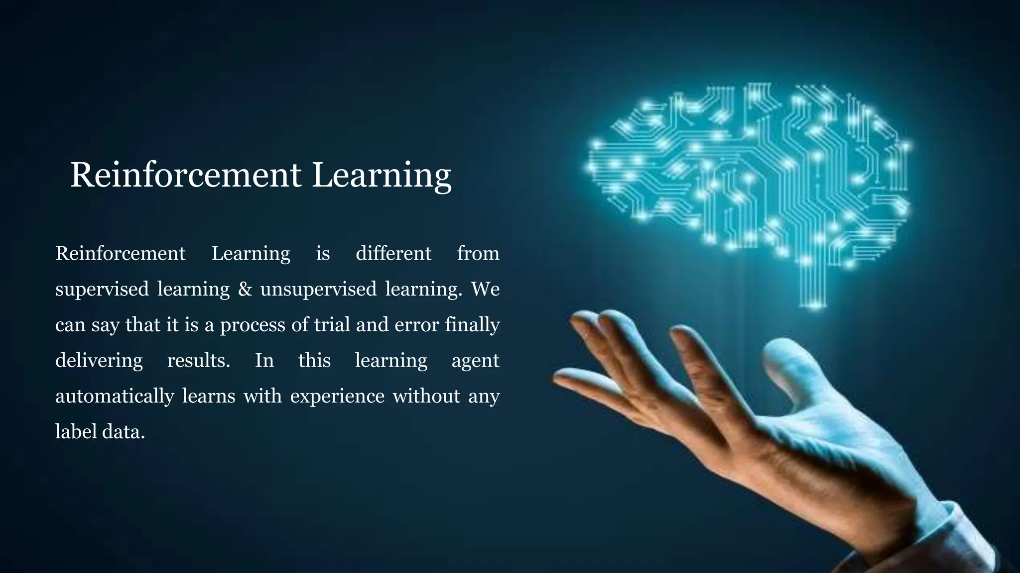 Reinforcement Learning
Reinforcement Learning is different from
supervised learning & unsupervised learning. We
can say that it is a process of trial and error finally
delivering results. In this learning agent
automatically learns with experience without any
label data.
 